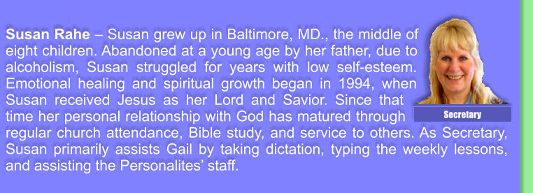 Susan Rahe  Susan grew up in Baltimore, MD., the middle of eight children. Abandoned at a young age by her father, due to alcoholism, Susan struggled for years with low self-esteem. Emotional healing and spiritual growth began in 1994, when Susan received Jesus as her Lord and Savior. Since that time her personal relationship with God has matured through regular church attendance, Bible study, and service to others. As Secretary, Susan primarily assists Gail by taking dictation, typing the weekly lessons, and assisting the Personalites staff. Secretary