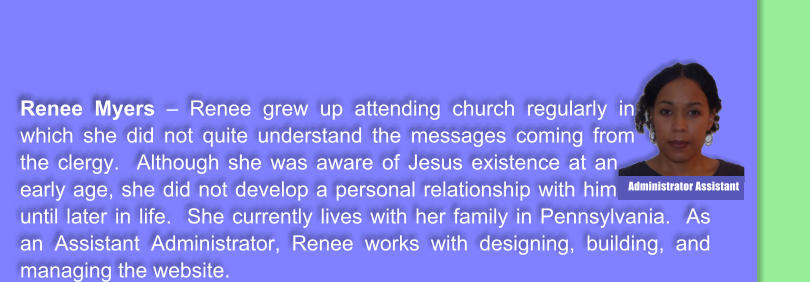 Renee Myers  Renee grew up attending church regularly in which she did not quite understand the messages coming from the clergy.  Although she was aware of Jesus existence at an early age, she did not develop a personal relationship with him until later in life.  She currently lives with her family in Pennsylvania.  As an Assistant Administrator, Renee works with designing, building, and managing the website.    Administrator Assistant