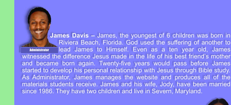 James Davis  James, the youngest of 6 children was born in Riviera Beach, Florida. God used the suffering of another to lead James to Himself. Even as a ten year old, James witnessed the difference Jesus made in the life of his best friends mother and became born again. Twenty-five years would pass before James started to develop his personal relationship with Jesus through Bible study. As Administrator, James manages the website and produces all of the materials students receive. James and his wife, Jody, have been married since 1986. They have two children and live in Severn, Maryland. Administrator