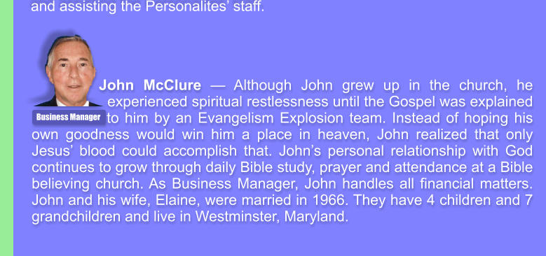 John McClure  Although John grew up in the church, he experienced spiritual restlessness until the Gospel was explained    to him by an Evangelism Explosion team. Instead of hoping his own goodness would win him a place in heaven, John realized that only Jesus blood could accomplish that. Johns personal relationship with God continues to grow through daily Bible study, prayer and attendance at a Bible believing church. As Business Manager, John handles all financial matters. John and his wife, Elaine, were married in 1966. They have 4 children and 7 grandchildren and live in Westminster, Maryland. Business Manager