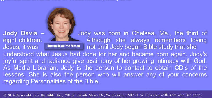 understood what Jesus had done for her and became born again. Jodys joyful spirit and radiance give testimony of her growing intimacy with God. As Media Librarian, Jody is the person to contact to obtain CDs of the lessons. She is also the person who will answer any of your concerns regarding Personalities of the Bible.  Jody Davis  Jody was born in Chelsea, Ma., the third of eight children. Although she always remembers loving Jesus, it was not until Jody began Bible study that she  Human Resource Person