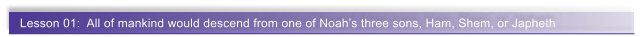 Lesson 01:  All of mankind would descend from one of Noahs three sons, Ham, Shem, or Japheth