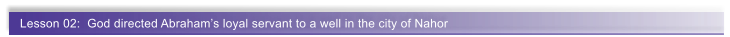 Lesson 02:  God directed Abraham�s loyal servant to a well in the city of Nahor